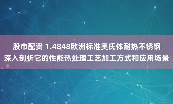 股市配资 1.4848欧洲标准奥氏体耐热不锈钢深入剖析它的性能热处理工艺加工方式和应用场景
