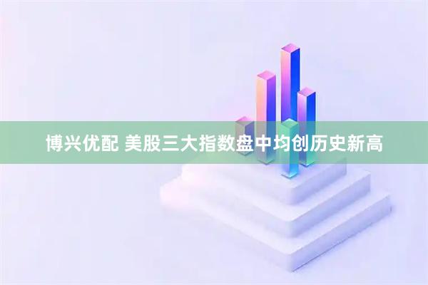 博兴优配 美股三大指数盘中均创历史新高
