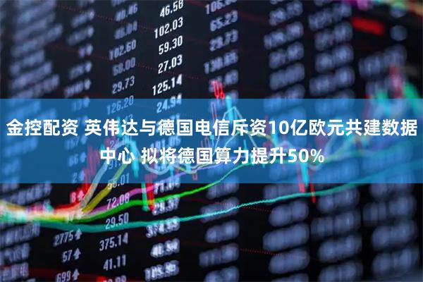 金控配资 英伟达与德国电信斥资10亿欧元共建数据中心 拟将德国算力提升50%