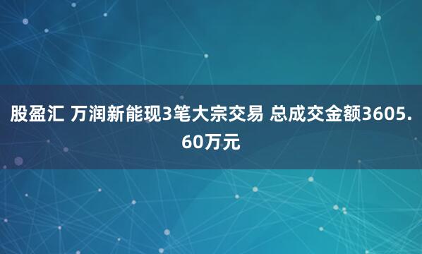 股盈汇 万润新能现3笔大宗交易 总成交金额3605.60万元