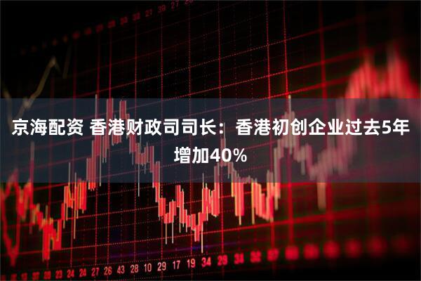 京海配资 香港财政司司长：香港初创企业过去5年增加40%