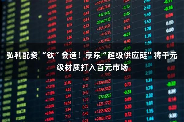 弘利配资 “钛”会造!京东“超级供应链”将千元级材质打入百元市场