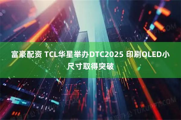 富豪配资 TCL华星举办DTC2025 印刷OLED小尺寸取得突破