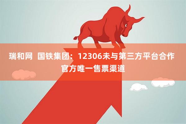 瑞和网  国铁集团：12306未与第三方平台合作 官方唯一售票渠道