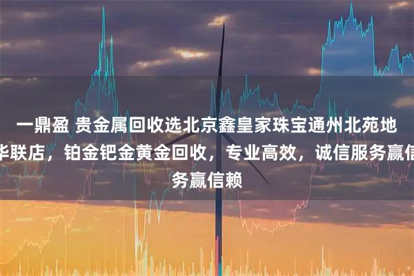 一鼎盈 贵金属回收选北京鑫皇家珠宝通州北苑地铁华联店，铂金钯金黄金回收，专业高效，诚信服务赢信赖