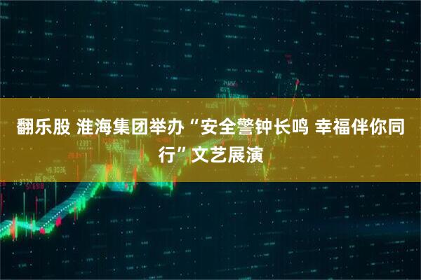 翻乐股 淮海集团举办“安全警钟长鸣 幸福伴你同行”文艺展演
